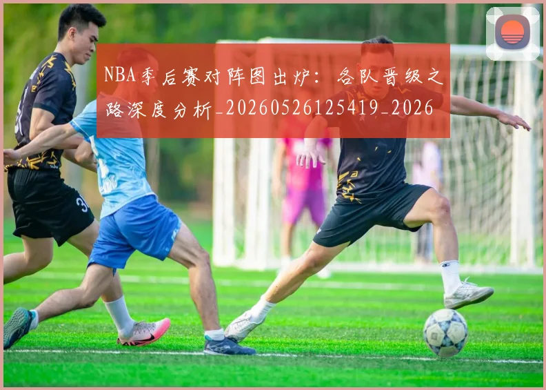 NBA季后赛对阵图出炉：各队晋级之路深度分析_20260526125419_20260701215858
