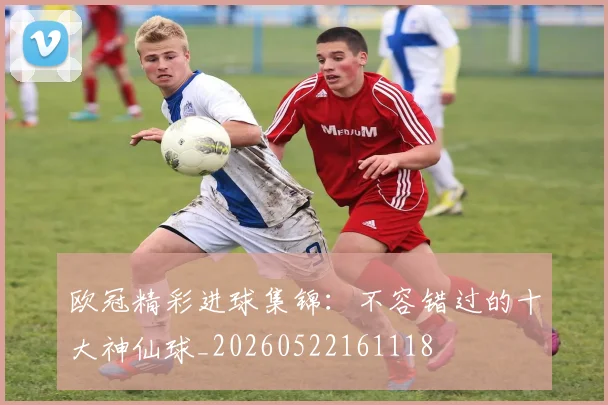 欧冠精彩进球集锦：不容错过的十大神仙球_20260522161118