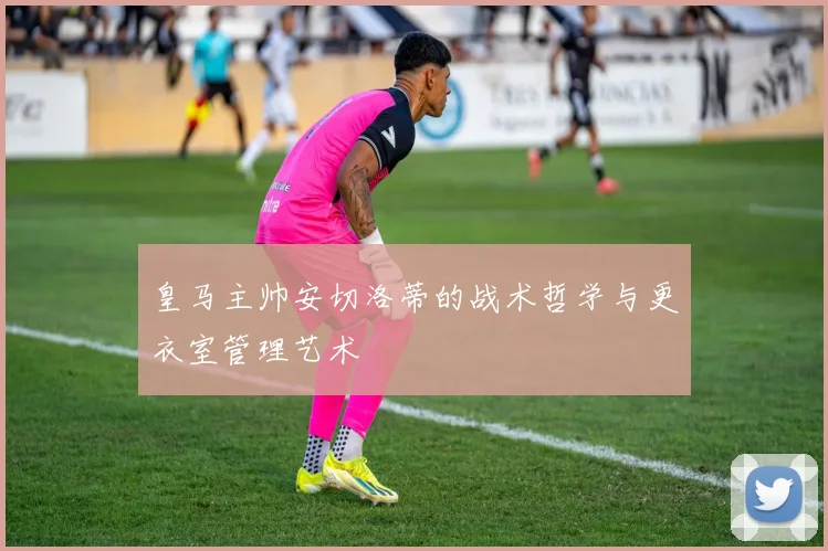 皇马主帅安切洛蒂的战术哲学与更衣室管理艺术