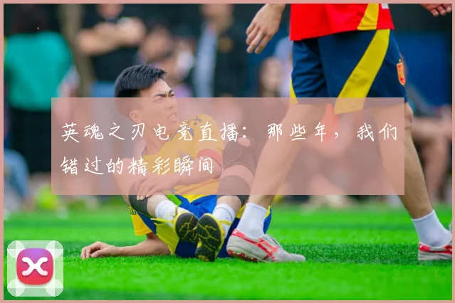 英魂之刃电竞直播：那些年，我们错过的精彩瞬间