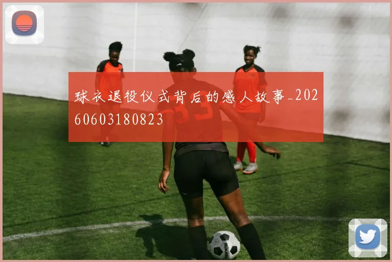 球衣退役仪式背后的感人故事_20260603180823