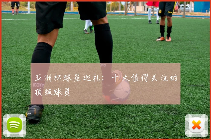 亚洲杯球星巡礼：十大值得关注的顶级球员