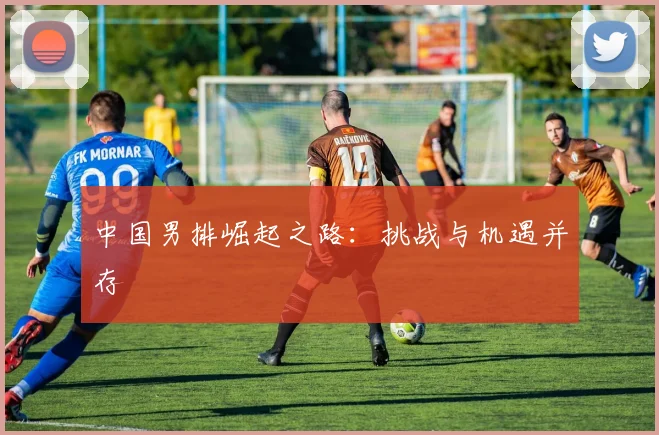 中国男排崛起之路：挑战与机遇并存