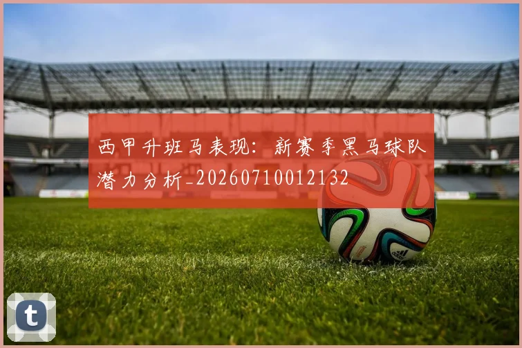 西甲升班马表现：新赛季黑马球队潜力分析_20260710012132