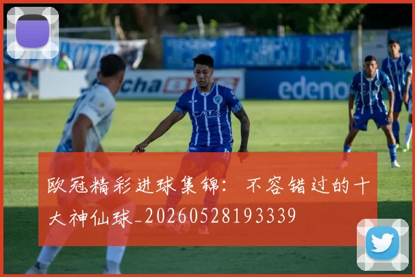 欧冠精彩进球集锦：不容错过的十大神仙球_20260528193339