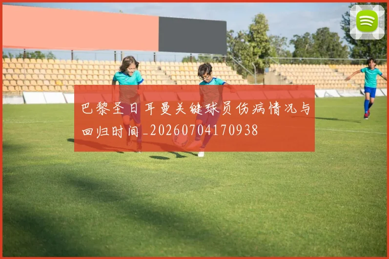 巴黎圣日耳曼关键球员伤病情况与回归时间_20260704170938