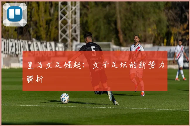 皇马女足崛起：女子足坛的新势力解析