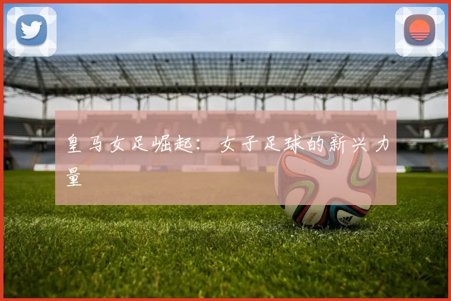 皇马女足崛起：女子足球的新兴力量