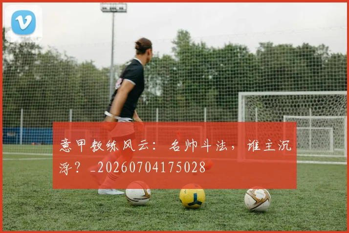 意甲教练风云：名帅斗法，谁主沉浮？_20260704175028