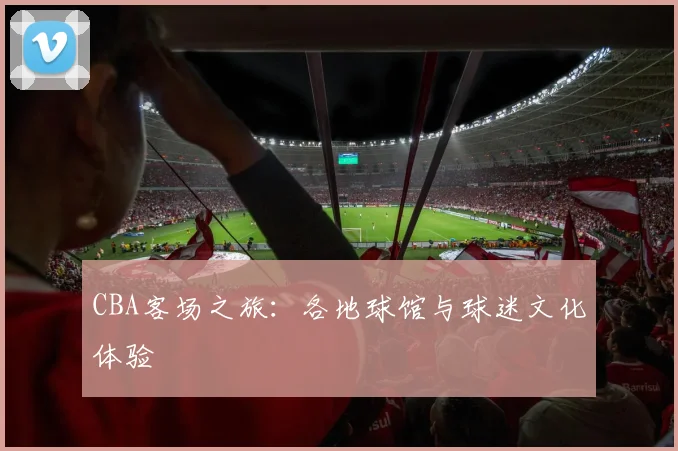 CBA客场之旅：各地球馆与球迷文化体验