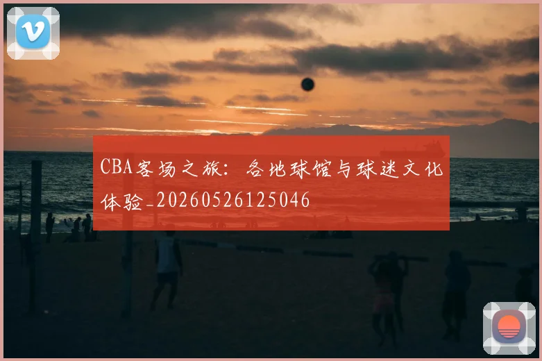 CBA客场之旅：各地球馆与球迷文化体验_20260526125046
