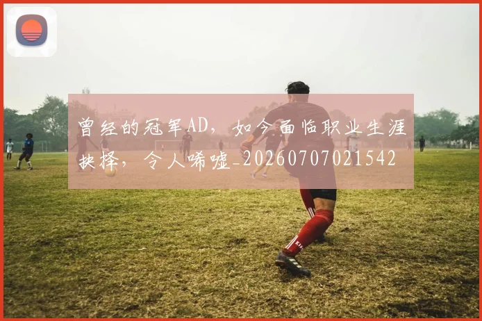 曾经的冠军AD，如今面临职业生涯抉择，令人唏嘘_20260707021542