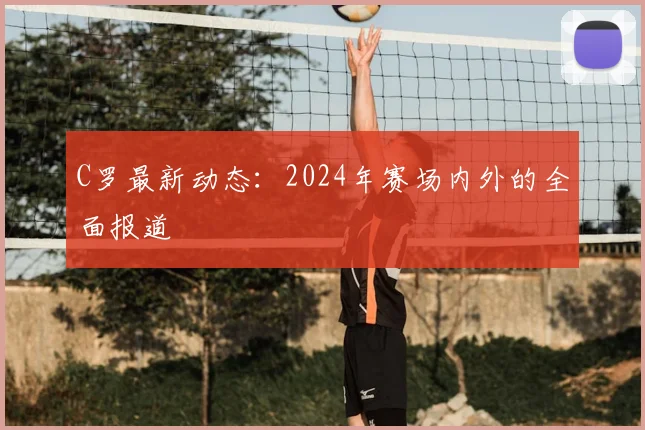 C罗最新动态：2024年赛场内外的全面报道