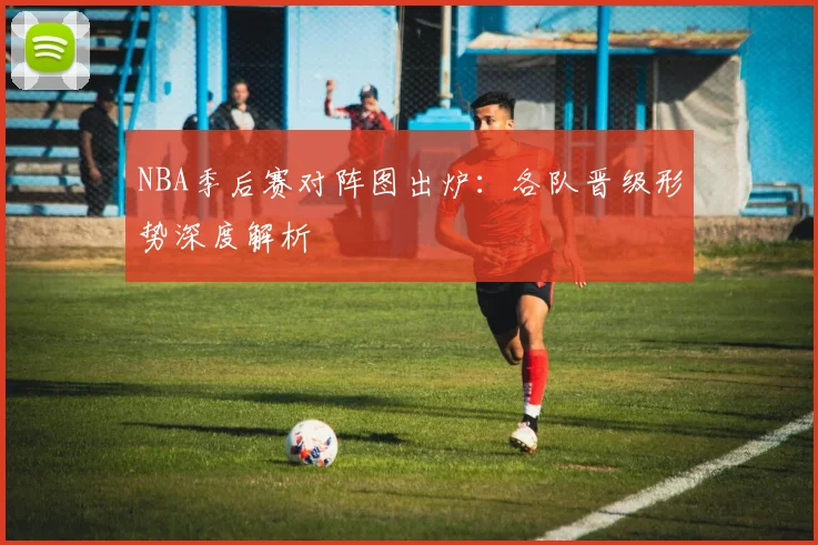 NBA季后赛对阵图出炉：各队晋级形势深度解析