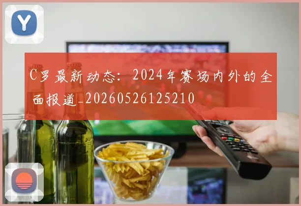 C罗最新动态：2024年赛场内外的全面报道_20260526125210